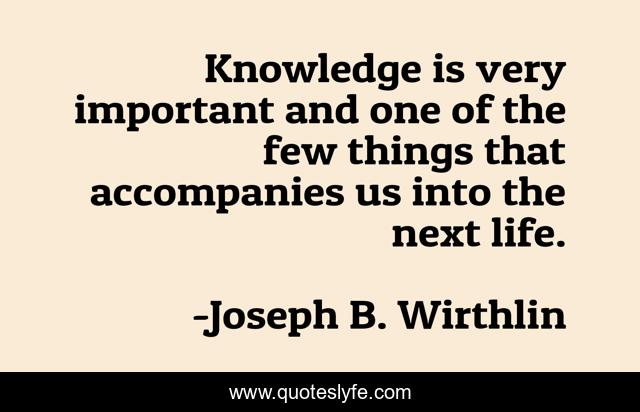 Knowledge is very important and one of the few things that accompanies us into the next life.