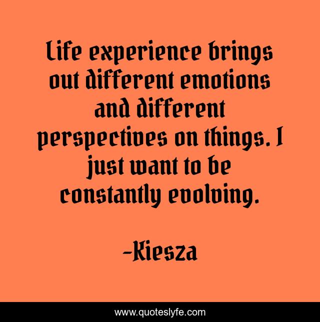 Life experience brings out different emotions and different perspectives on things. I just want to be constantly evolving.
