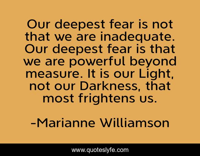 Our deepest fear is not that we are inadequate. Our deepest fear is that we are powerful beyond measure. It is our Light, not our Darkness, that most frightens us.