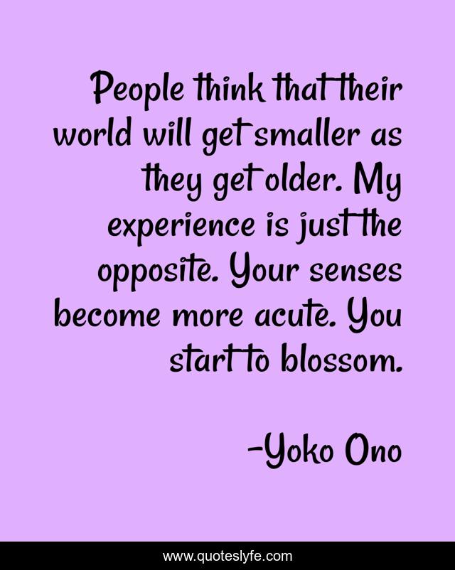 People think that their world will get smaller as they get older. My experience is just the opposite. Your senses become more acute. You start to blossom.