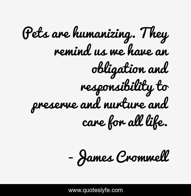 Pets are humanizing. They remind us we have an obligation and responsibility to preserve and nurture and care for all life.