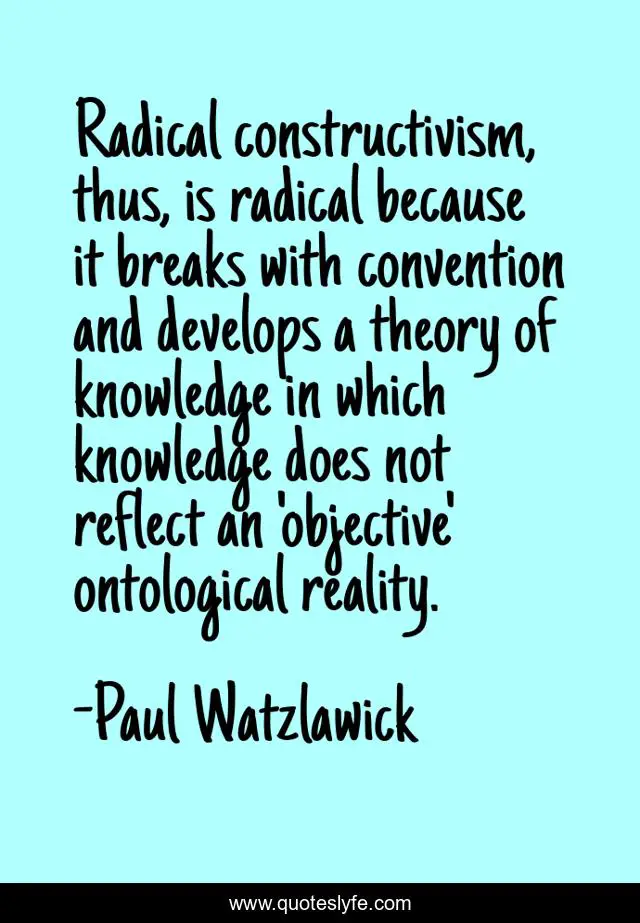 Radical constructivism, thus, is radical because it breaks with convention and develops a theory of knowledge in which knowledge does not reflect an 'objective' ontological reality.