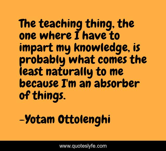 The teaching thing, the one where I have to impart my knowledge, is probably what comes the least naturally to me because I'm an absorber of things.