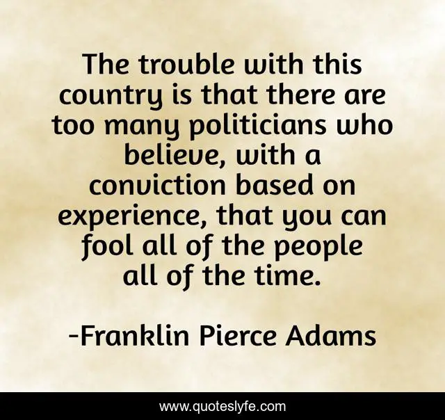 The trouble with this country is that there are too many politicians who believe, with a conviction based on experience, that you can fool all of the people all of the time.