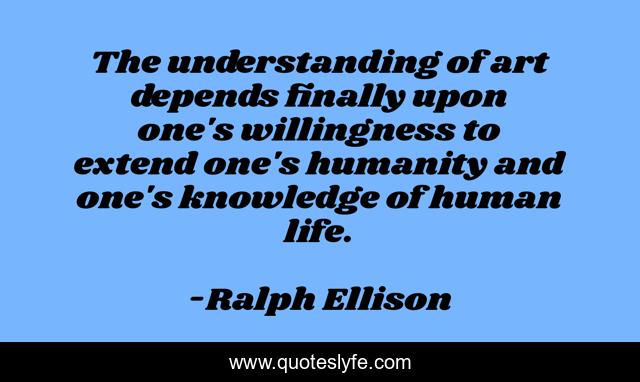 The understanding of art depends finally upon one's willingness to extend one's humanity and one's knowledge of human life.
