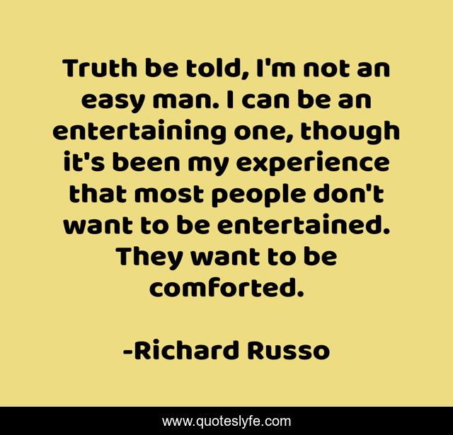 Truth be told, I'm not an easy man. I can be an entertaining one, though it's been my experience that most people don't want to be entertained. They want to be comforted.