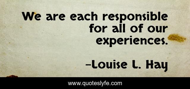 We are each responsible for all of our experiences.