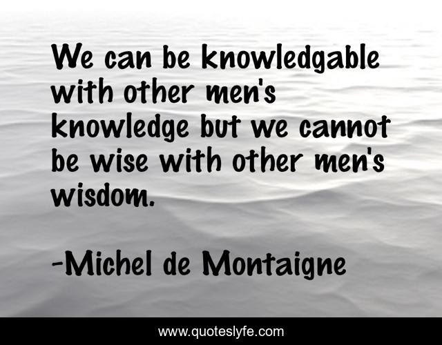 We can be knowledgable with other men's knowledge but we cannot be wise with other men's wisdom.