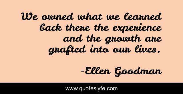 We owned what we learned back there the experience and the growth are grafted into our lives.