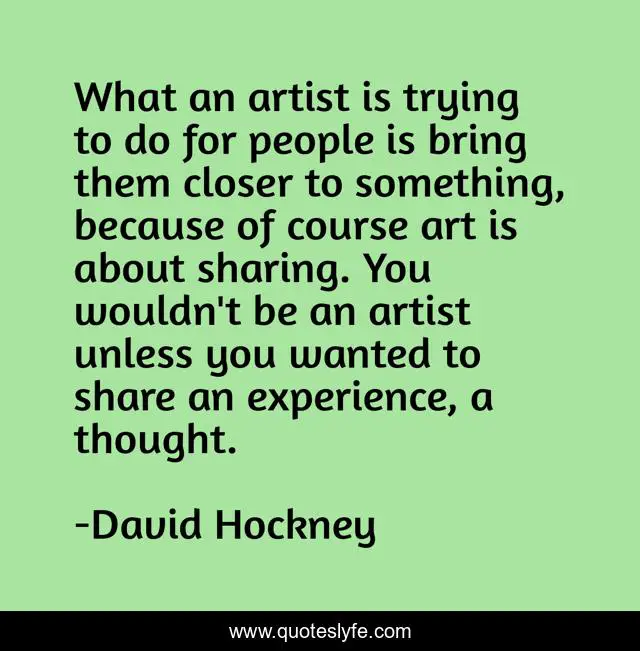 What an artist is trying to do for people is bring them closer to something, because of course art is about sharing. You wouldn't be an artist unless you wanted to share an experience, a thought.