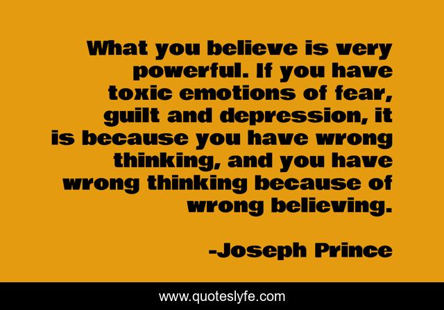 What you believe is very powerful. If you have toxic emotions of fear, guilt and depression, it is because you have wrong thinking, and you have wrong thinking because of wrong believing.
