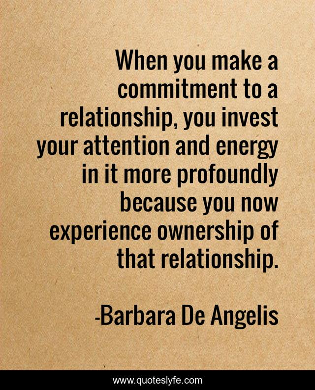 When you make a commitment to a relationship, you invest your attention and energy in it more profoundly because you now experience ownership of that relationship.