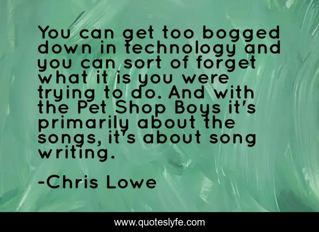 You can get too bogged down in technology and you can sort of forget what it is you were trying to do. And with the Pet Shop Boys it's primarily about the songs, it's about song writing.