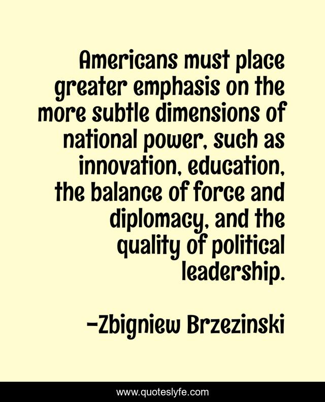 Americans must place greater emphasis on the more subtle dimensions of national power, such as innovation, education, the balance of force and diplomacy, and the quality of political leadership.