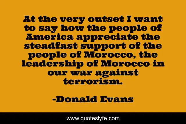 At the very outset I want to say how the people of America appreciate the steadfast support of the people of Morocco, the leadership of Morocco in our war against terrorism.