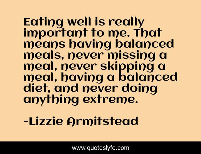 Eating well is really important to me. That means having balanced meals, never missing a meal, never skipping a meal, having a balanced diet, and never doing anything extreme.