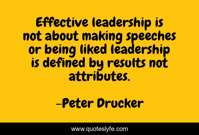 Effective leadership is not about making speeches or being liked leadership is defined by results not attributes.