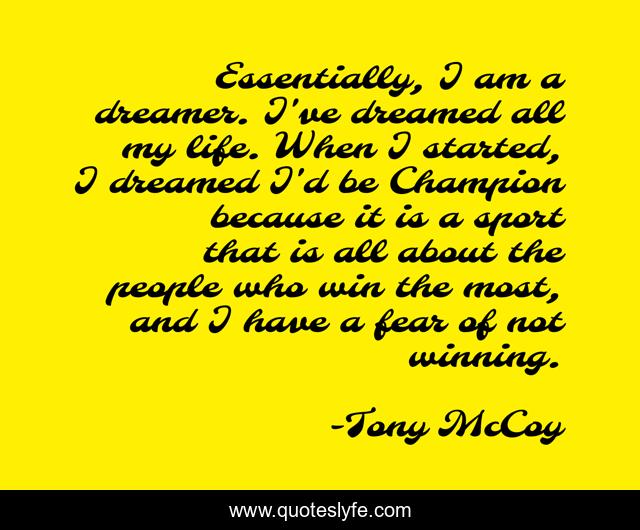 Essentially, I am a dreamer. I've dreamed all my life. When I started, I dreamed I'd be Champion because it is a sport that is all about the people who win the most, and I have a fear of not winning.