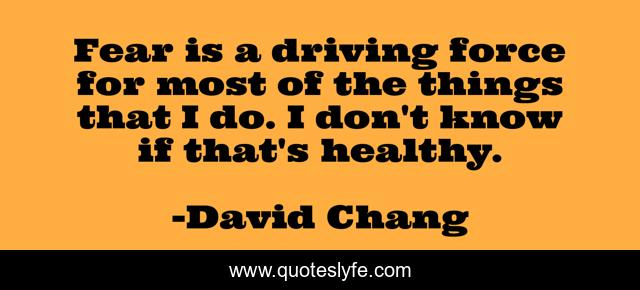 Fear is a driving force for most of the things that I do. I don't know if that's healthy.