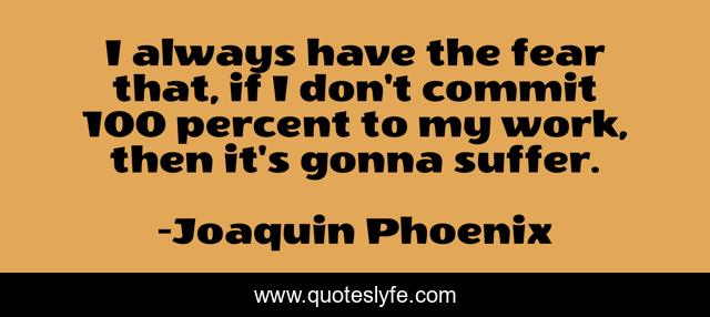 I always have the fear that, if I don't commit 100 percent to my work, then it's gonna suffer.