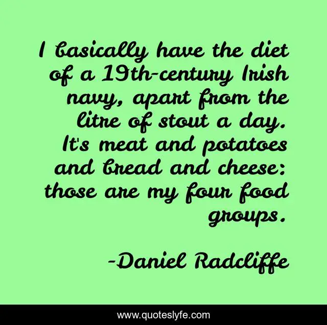 I basically have the diet of a 19th-century Irish navy, apart from the litre of stout a day. It's meat and potatoes and bread and cheese: those are my four food groups.