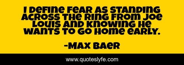 I define fear as standing across the ring from Joe Louis and knowing he wants to go home early.