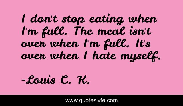 I don't stop eating when I'm full. The meal isn't over when I'm full. It's over when I hate myself.