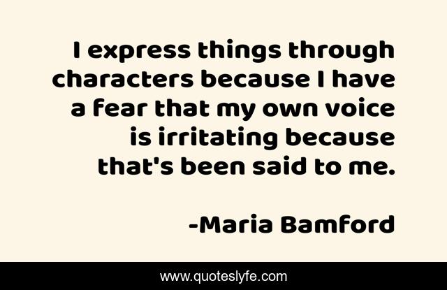 I express things through characters because I have a fear that my own voice is irritating because that's been said to me.