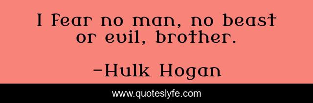 I fear no man, no beast or evil, brother.