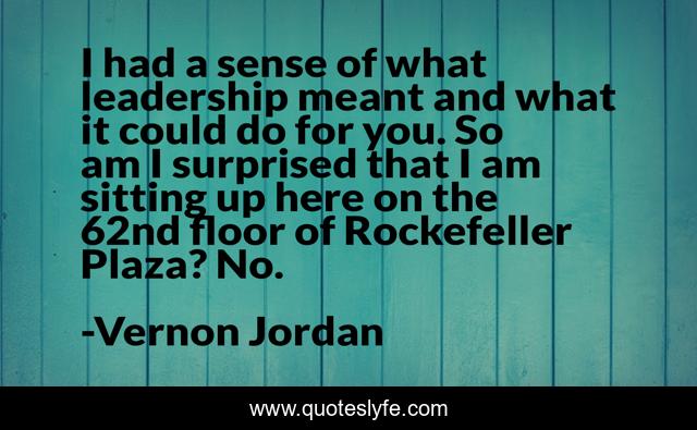 I had a sense of what leadership meant and what it could do for you. So am I surprised that I am sitting up here on the 62nd floor of Rockefeller Plaza? No.