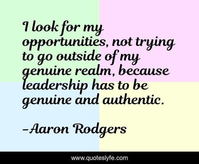 I look for my opportunities, not trying to go outside of my genuine realm, because leadership has to be genuine and authentic.