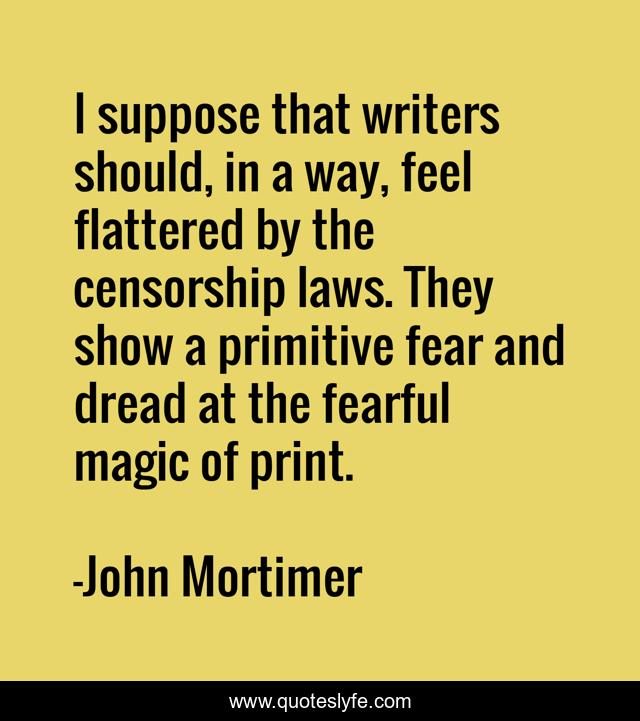 I suppose that writers should, in a way, feel flattered by the censorship laws. They show a primitive fear and dread at the fearful magic of print.