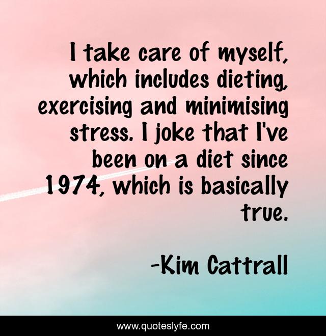 I take care of myself, which includes dieting, exercising and minimising stress. I joke that I've been on a diet since 1974, which is basically true.