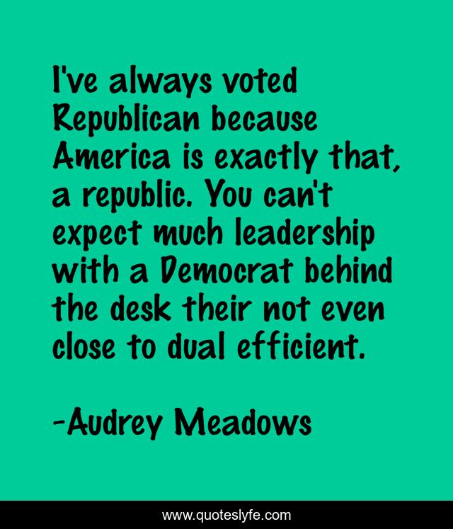 I've always voted Republican because America is exactly that, a republic. You can't expect much leadership with a Democrat behind the desk their not even close to dual efficient.