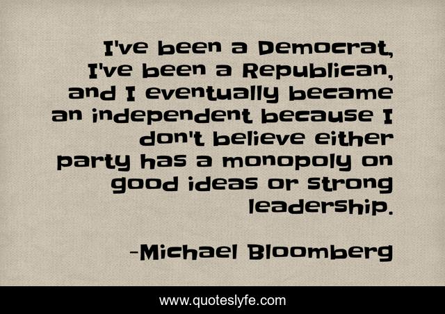I've been a Democrat, I've been a Republican, and I eventually became an independent because I don't believe either party has a monopoly on good ideas or strong leadership.