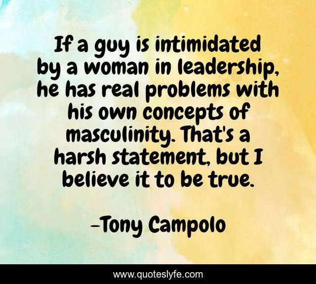 If a guy is intimidated by a woman in leadership, he has real problems with his own concepts of masculinity. That's a harsh statement, but I believe it to be true.