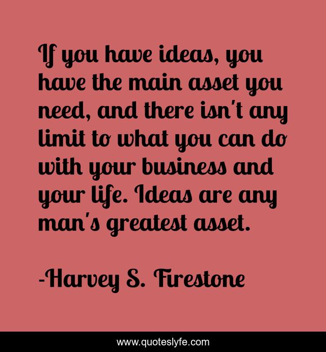If you have ideas, you have the main asset you need, and there isn't any limit to what you can do with your business and your life. Ideas are any man's greatest asset.