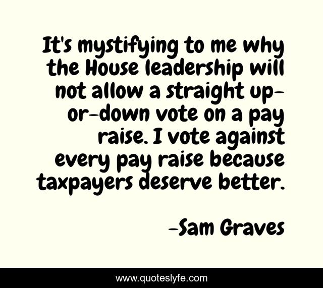 It's mystifying to me why the House leadership will not allow a straight up-or-down vote on a pay raise. I vote against every pay raise because taxpayers deserve better.