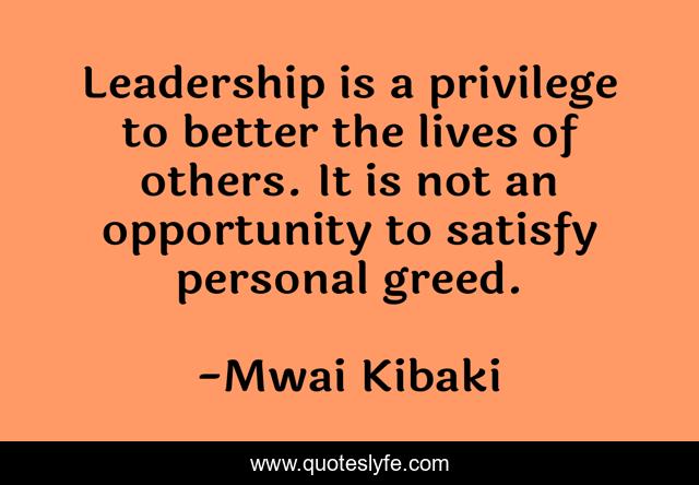 Leadership is a privilege to better the lives of others. It is not an opportunity to satisfy personal greed.