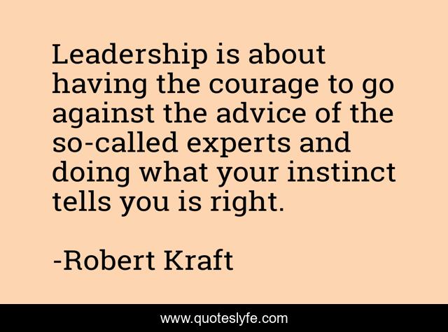 Leadership is about having the courage to go against the advice of the so-called experts and doing what your instinct tells you is right.