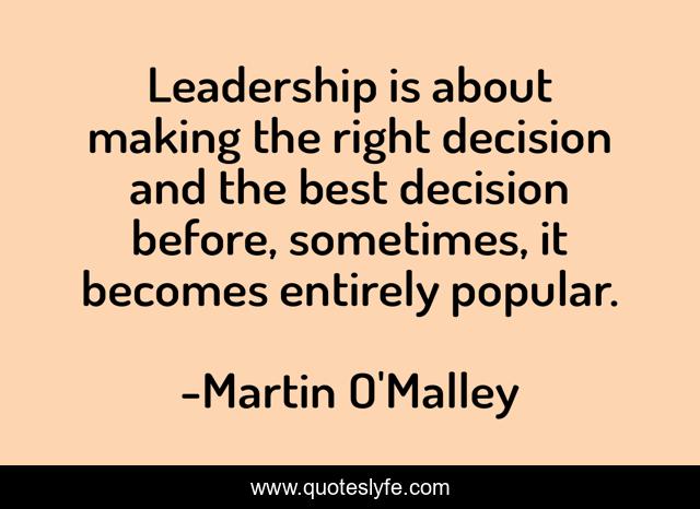 Leadership is about making the right decision and the best decision before, sometimes, it becomes entirely popular.