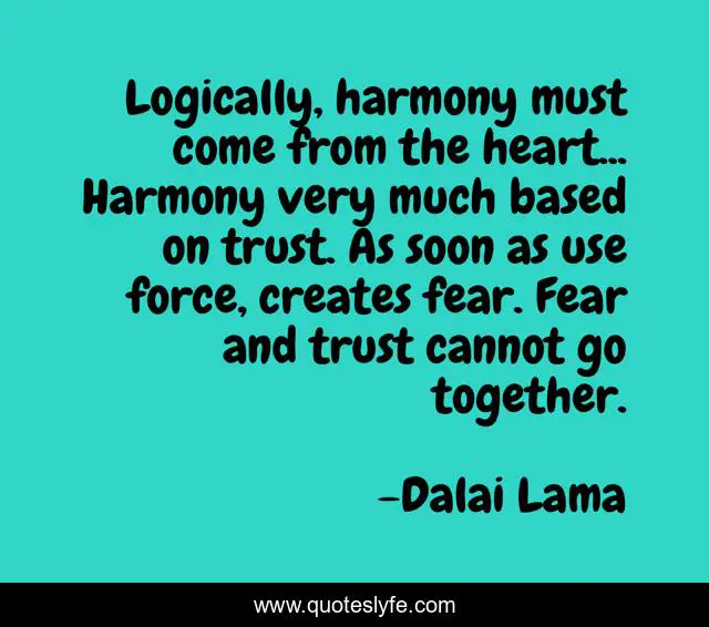 Logically, harmony must come from the heart... Harmony very much based on trust. As soon as use force, creates fear. Fear and trust cannot go together.