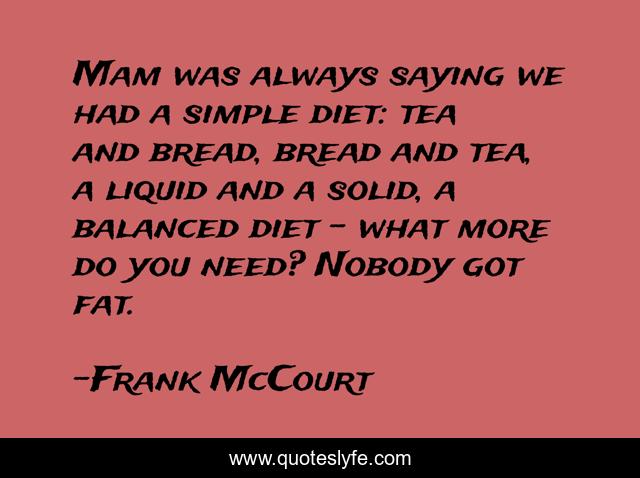 Mam was always saying we had a simple diet: tea and bread, bread and tea, a liquid and a solid, a balanced diet - what more do you need? Nobody got fat.