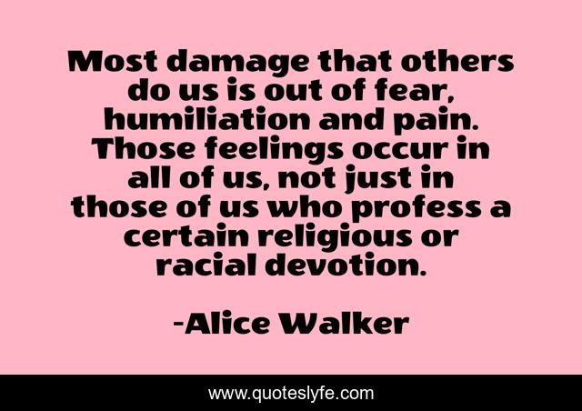 Most damage that others do us is out of fear, humiliation and pain. Those feelings occur in all of us, not just in those of us who profess a certain religious or racial devotion.