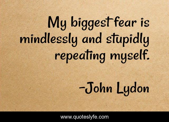 My biggest fear is mindlessly and stupidly repeating myself.