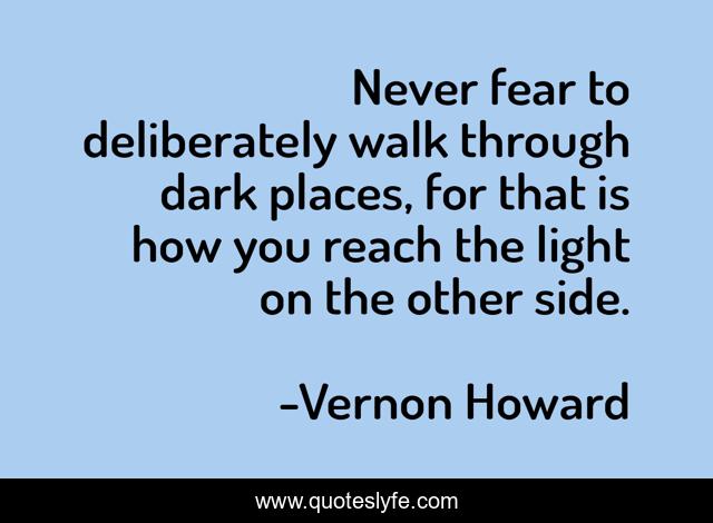 Never fear to deliberately walk through dark places, for that is how you reach the light on the other side.
