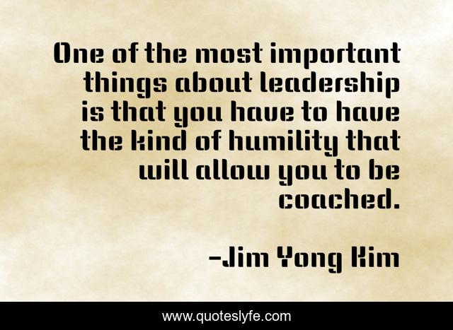 One of the most important things about leadership is that you have to have the kind of humility that will allow you to be coached.
