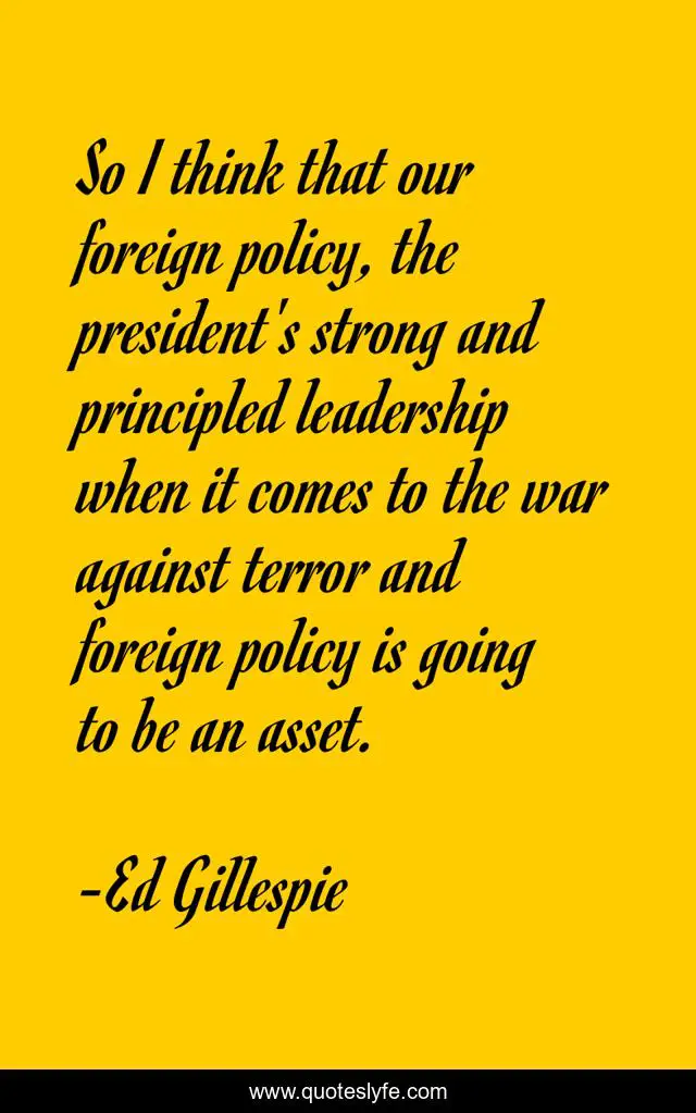 So I think that our foreign policy, the president's strong and principled leadership when it comes to the war against terror and foreign policy is going to be an asset.