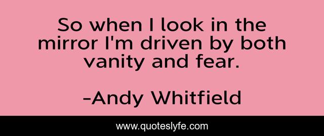 So when I look in the mirror I'm driven by both vanity and fear.