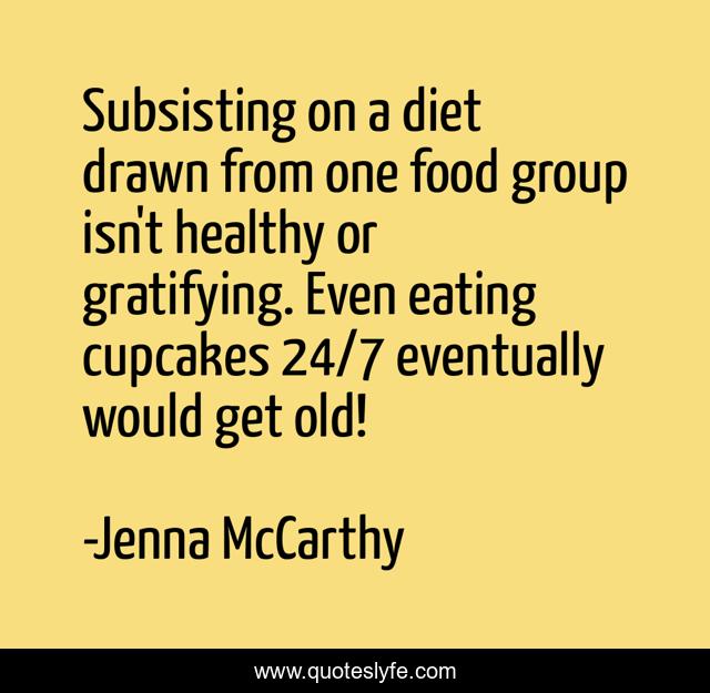 Subsisting on a diet drawn from one food group isn't healthy or gratifying. Even eating cupcakes 24/7 eventually would get old!